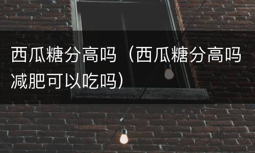 西瓜糖分高吗（西瓜糖分高吗减肥可以吃吗）