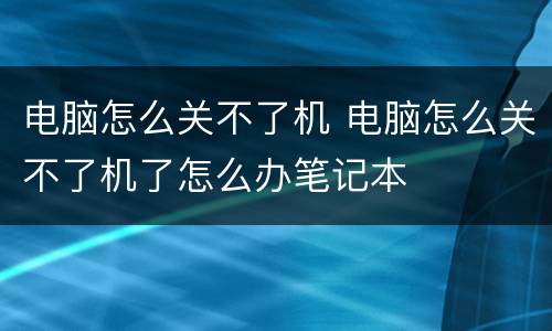 电脑怎么关不了机 电脑怎么关不了机了怎么办笔记本