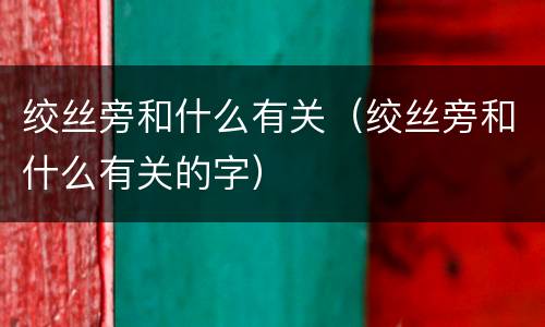 绞丝旁和什么有关（绞丝旁和什么有关的字）