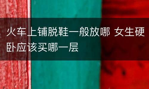 火车上铺脱鞋一般放哪 女生硬卧应该买哪一层