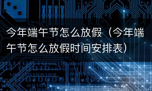 今年端午节怎么放假（今年端午节怎么放假时间安排表）