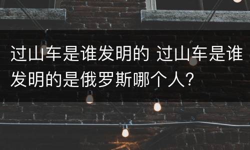 过山车是谁发明的 过山车是谁发明的是俄罗斯哪个人?