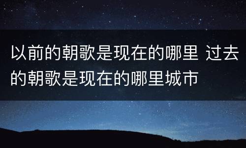 以前的朝歌是现在的哪里 过去的朝歌是现在的哪里城市
