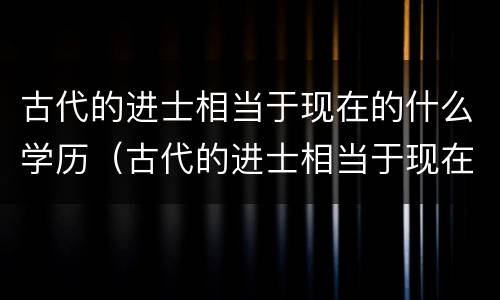 古代的进士相当于现在的什么学历（古代的进士相当于现在的什么学历文凭）