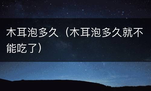 木耳泡多久（木耳泡多久就不能吃了）