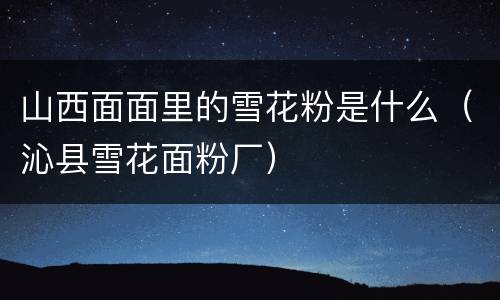 山西面面里的雪花粉是什么（沁县雪花面粉厂）