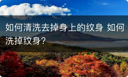 如何清洗去掉身上的纹身 如何洗掉纹身?
