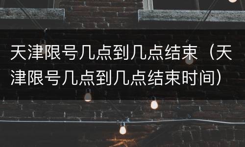 天津限号几点到几点结束（天津限号几点到几点结束时间）