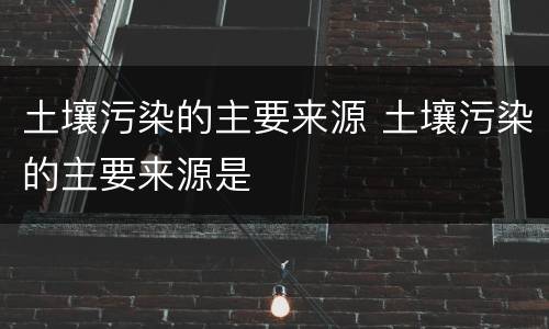 土壤污染的主要来源 土壤污染的主要来源是