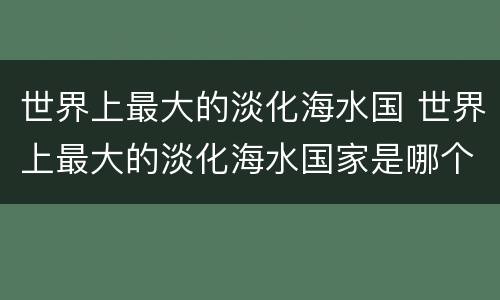 世界上最大的淡化海水国 世界上最大的淡化海水国家是哪个