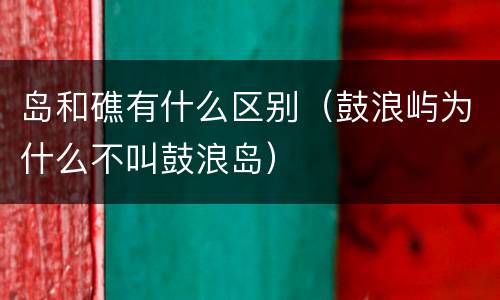 岛和礁有什么区别（鼓浪屿为什么不叫鼓浪岛）