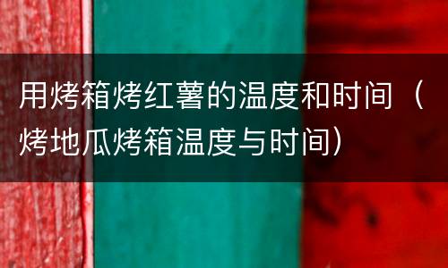 用烤箱烤红薯的温度和时间（烤地瓜烤箱温度与时间）
