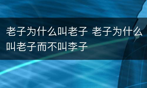 老子为什么叫老子 老子为什么叫老子而不叫李子