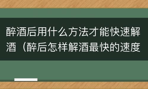 醉酒后用什么方法才能快速解酒（醉后怎样解酒最快的速度）