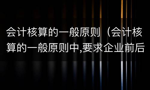 会计核算的一般原则（会计核算的一般原则中,要求企业前后）
