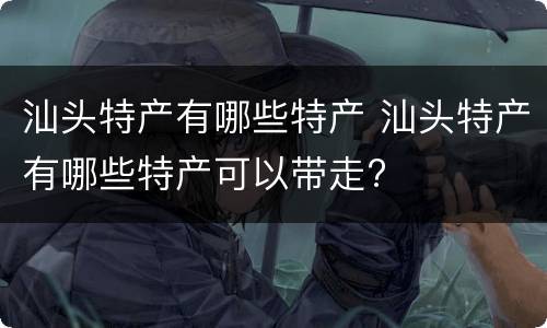 汕头特产有哪些特产 汕头特产有哪些特产可以带走?