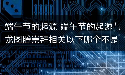 端午节的起源 端午节的起源与龙图腾崇拜相关以下哪个不是龙九子