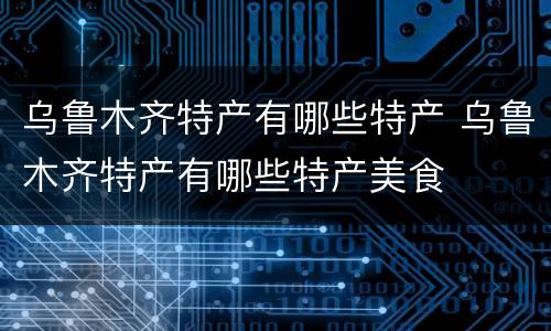 乌鲁木齐特产有哪些特产 乌鲁木齐特产有哪些特产美食
