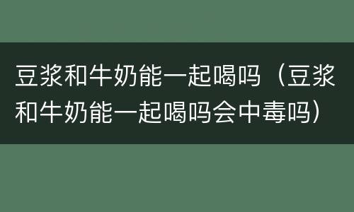 豆浆和牛奶能一起喝吗（豆浆和牛奶能一起喝吗会中毒吗）
