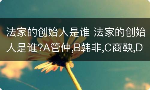 法家的创始人是谁 法家的创始人是谁?A管仲,B韩非,C商鞅,D孙子