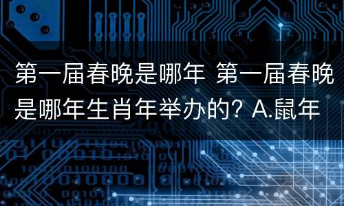 第一届春晚是哪年 第一届春晚是哪年生肖年举办的? A.鼠年 B.猪年 C.龙年