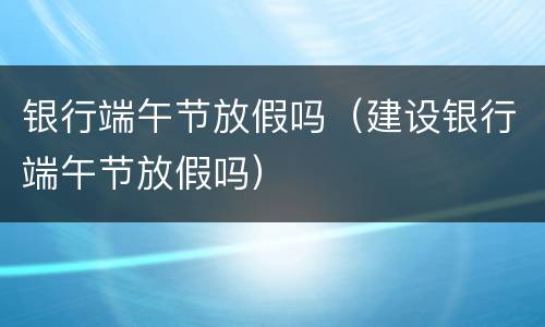 银行端午节放假吗（建设银行端午节放假吗）