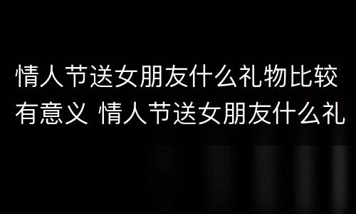 情人节送女朋友什么礼物比较有意义 情人节送女朋友什么礼物比较有意义500元左右