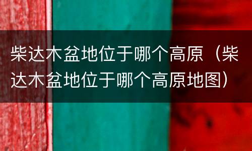 柴达木盆地位于哪个高原（柴达木盆地位于哪个高原地图）