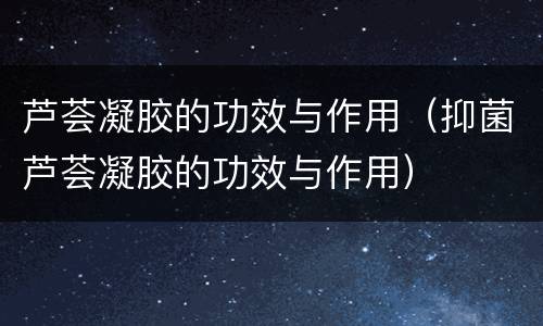 芦荟凝胶的功效与作用（抑菌芦荟凝胶的功效与作用）