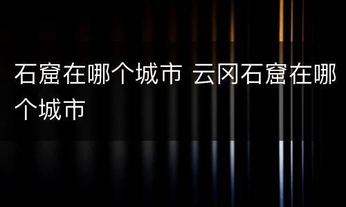 石窟在哪个城市 云冈石窟在哪个城市