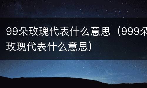 99朵玫瑰代表什么意思（999朵玫瑰代表什么意思）