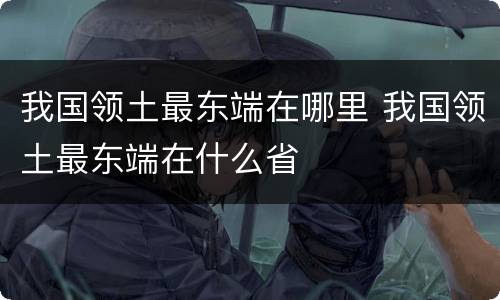 我国领土最东端在哪里 我国领土最东端在什么省
