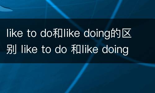 like to do和like doing的区别 like to do 和like doing的用法