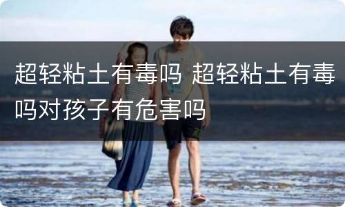 超轻粘土有毒吗 超轻粘土有毒吗对孩子有危害吗