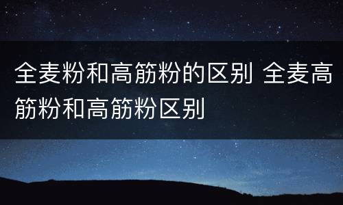 全麦粉和高筋粉的区别 全麦高筋粉和高筋粉区别