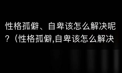 性格孤僻、自卑该怎么解决呢?（性格孤僻,自卑该怎么解决呢知乎）