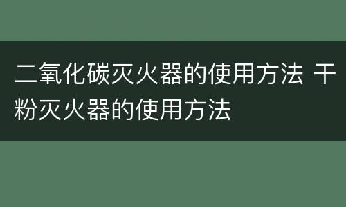 二氧化碳灭火器的使用方法 干粉灭火器的使用方法