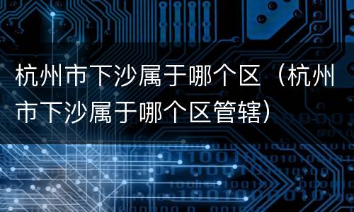 杭州市下沙属于哪个区（杭州市下沙属于哪个区管辖）