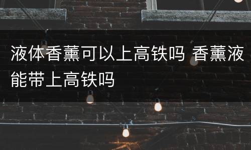 液体香薰可以上高铁吗 香薰液能带上高铁吗