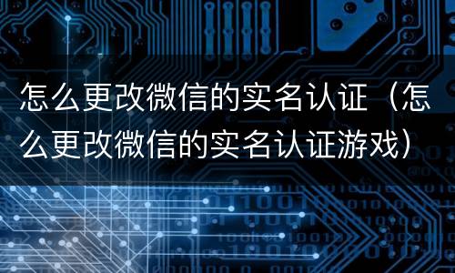 怎么更改微信的实名认证（怎么更改微信的实名认证游戏）