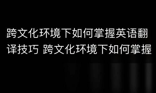 跨文化环境下如何掌握英语翻译技巧 跨文化环境下如何掌握英语翻译技巧教案