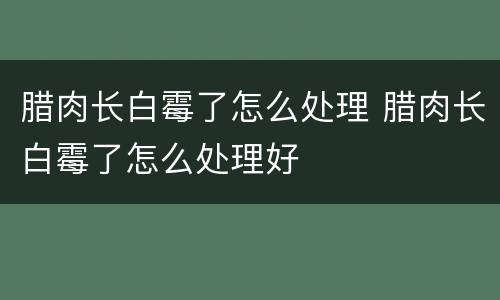 腊肉长白霉了怎么处理 腊肉长白霉了怎么处理好