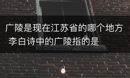 广陵是现在江苏省的哪个地方 李白诗中的广陵指的是