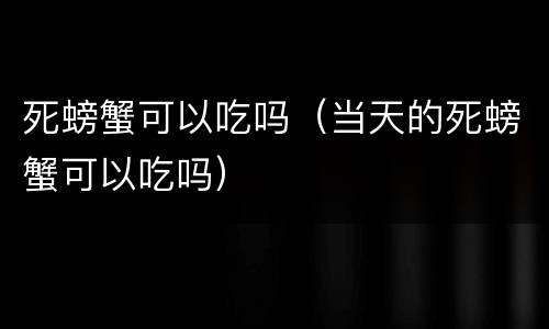 死螃蟹可以吃吗（当天的死螃蟹可以吃吗）