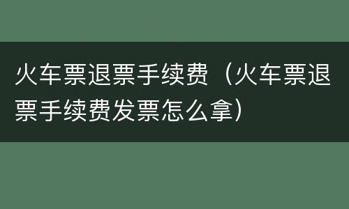 火车票退票手续费（火车票退票手续费发票怎么拿）
