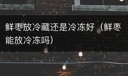 鲜枣放冷藏还是冷冻好（鲜枣能放冷冻吗）