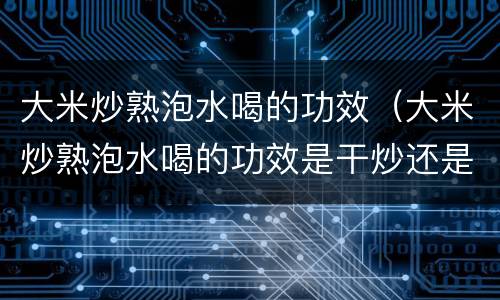 大米炒熟泡水喝的功效（大米炒熟泡水喝的功效是干炒还是洗过炒）