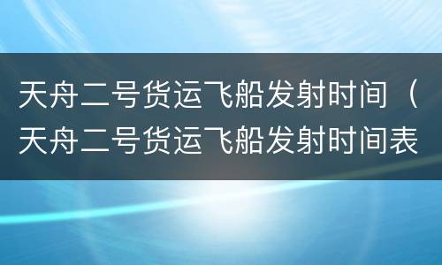 天舟二号货运飞船发射时间（天舟二号货运飞船发射时间表）
