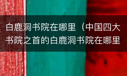 白鹿洞书院在哪里（中国四大书院之首的白鹿洞书院在哪里）