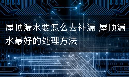 屋顶漏水要怎么去补漏 屋顶漏水最好的处理方法